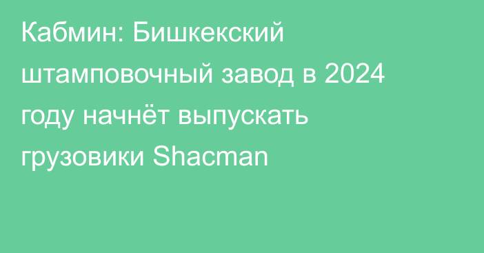 Кабмин: Бишкекский штамповочный завод в 2024 году начнёт выпускать грузовики Shacman