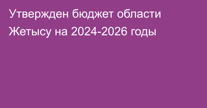 Утвержден бюджет области Жетысу на 2024-2026 годы