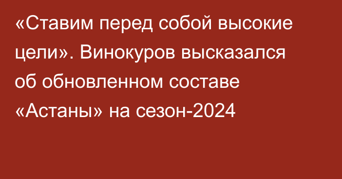 «Ставим перед собой высокие цели». Винокуров высказался об обновленном составе «Астаны» на сезон-2024