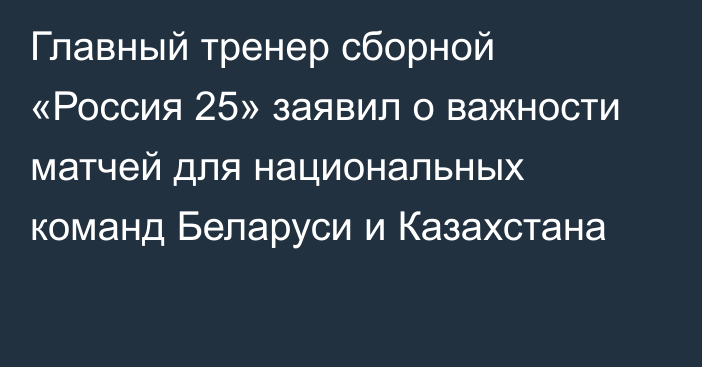 Главный тренер сборной «Россия 25» заявил о важности матчей для национальных команд Беларуси и Казахстана