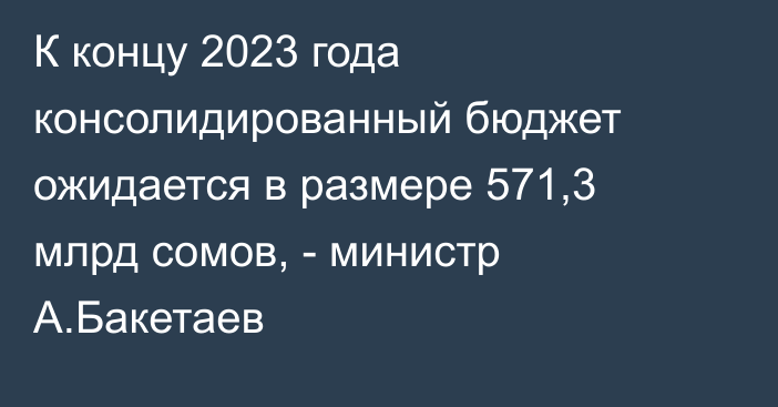 К концу 2023 года консолидированный бюджет ожидается в размере 571,3 млрд сомов, - министр А.Бакетаев