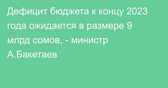 Дефицит бюджета к концу 2023 года ожидается в размере 9 млрд сомов, - министр А.Бакетаев