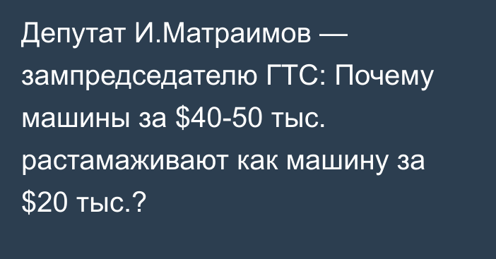 Депутат И.Матраимов — зампредседателю ГТС: Почему машины за $40-50 тыс. растамаживают как машину за $20 тыс.?
