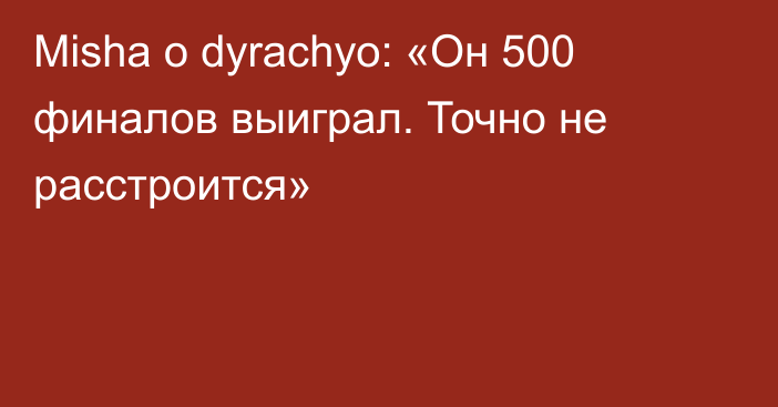 Misha о dyrachyo: «Он 500 финалов выиграл. Точно не расстроится»