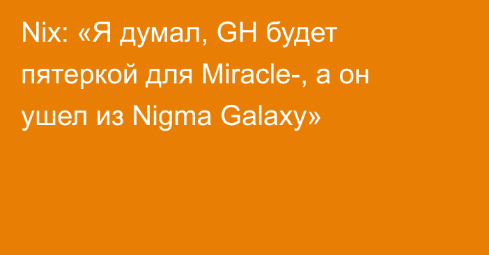 Nix: «Я думал, GH будет пятеркой для Miracle-, а он ушел из Nigma Galaxy»