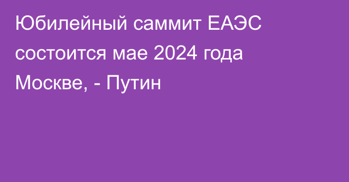 Юбилейный саммит ЕАЭС состоится мае 2024 года Москве, - Путин