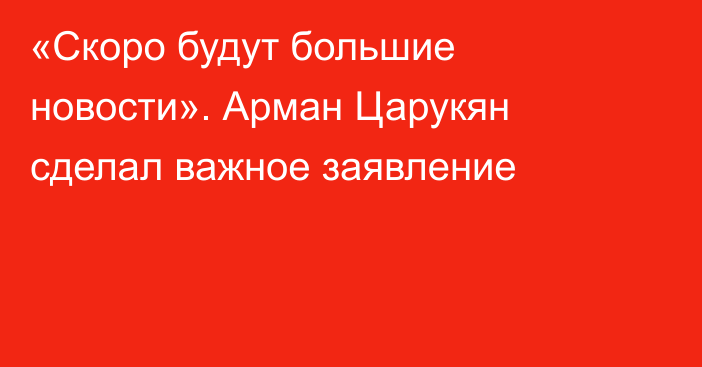 «Скоро будут большие новости». Арман Царукян сделал важное заявление