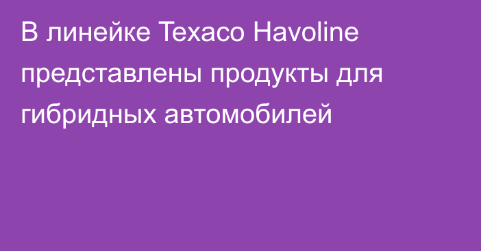 В линейке Texaco Havoline представлены продукты для гибридных автомобилей