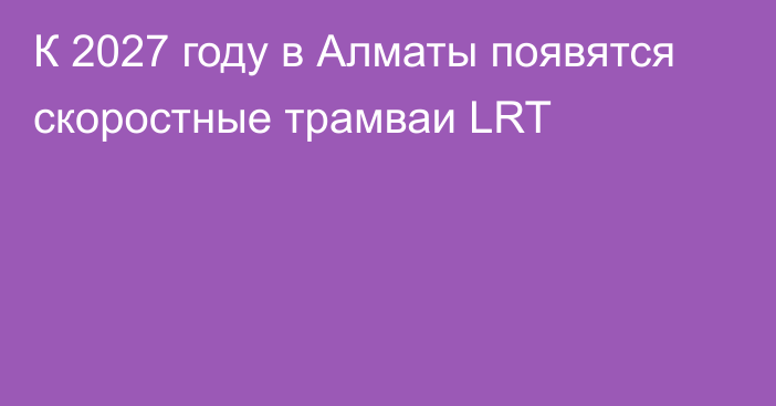 К 2027 году в Алматы появятся скоростные трамваи LRT