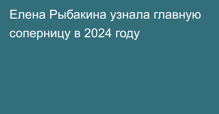 Елена Рыбакина узнала главную соперницу в 2024 году