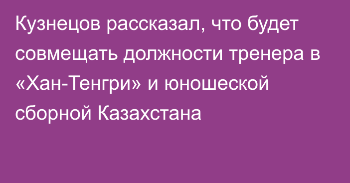 Кузнецов рассказал, что будет совмещать должности тренера в «Хан-Тенгри» и юношеской сборной Казахстана