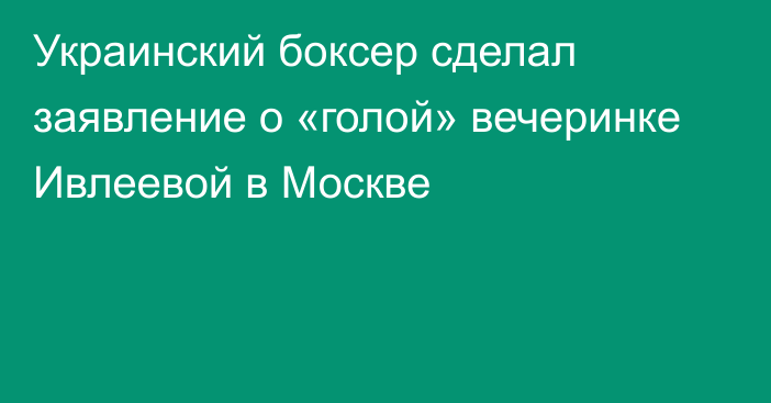 Украинский боксер сделал заявление о «голой» вечеринке Ивлеевой в Москве
