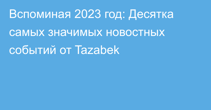 Вспоминая 2023 год: Десятка самых значимых новостных событий от Tazabek