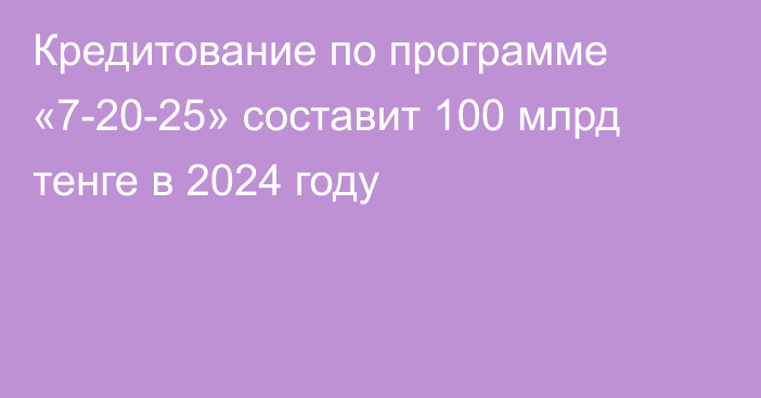 Кредитование по программе «7-20-25» составит 100 млрд тенге в 2024 году