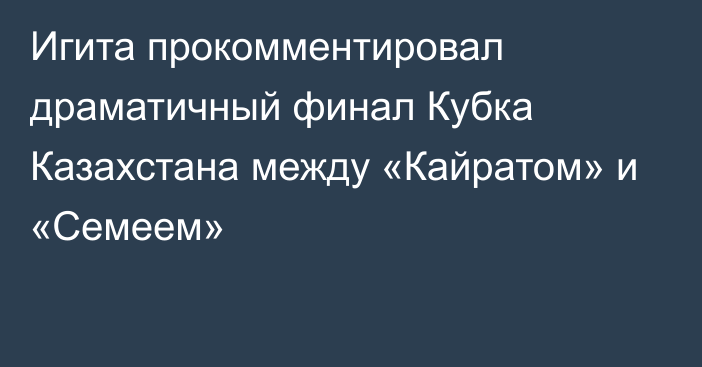 Игита прокомментировал драматичный финал Кубка Казахстана между «Кайратом» и «Семеем»