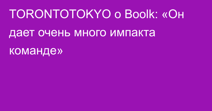 TORONTOTOKYO о Boolk: «Он дает очень много импакта команде»