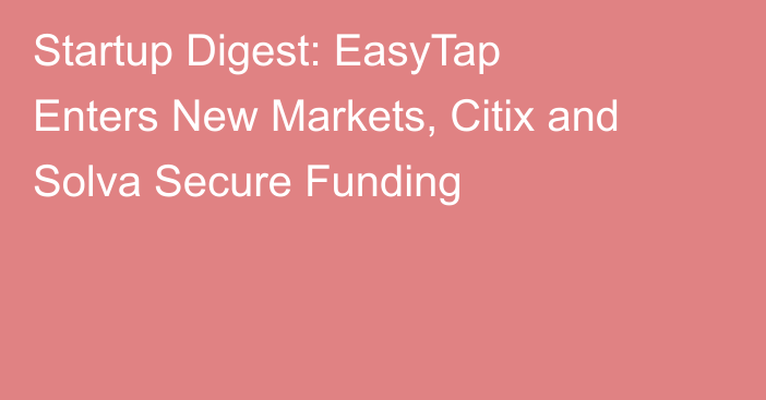Startup Digest: EasyTap Enters New Markets, Citix and Solva Secure Funding