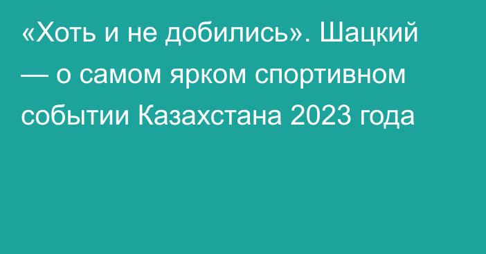 «Хоть и не добились». Шацкий — о самом ярком спортивном событии Казахстана 2023 года