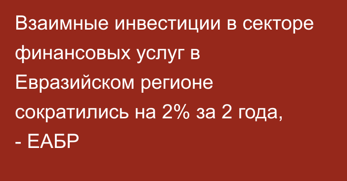 Взаимные инвестиции в секторе финансовых услуг в Евразийском регионе сократились на 2% за 2 года, - ЕАБР