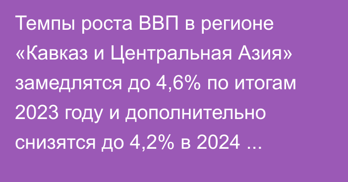 Темпы роста ВВП в регионе «Кавказ и Центральная Азия» замедлятся до 4,6% по итогам 2023 году и дополнительно снизятся до 4,2% в 2024 году,- МВФ