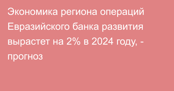 Экономика региона операций Евразийского банка развития вырастет на 2% в 2024 году, - прогноз