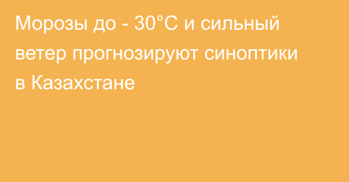 Морозы до - 30°C и сильный ветер прогнозируют синоптики в Казахстане