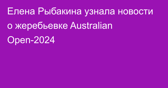 Елена Рыбакина узнала новости о жеребьевке Australian Open-2024