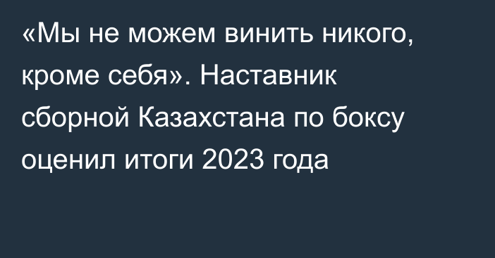 «Мы не можем винить никого, кроме себя». Наставник сборной Казахстана по боксу оценил итоги 2023 года