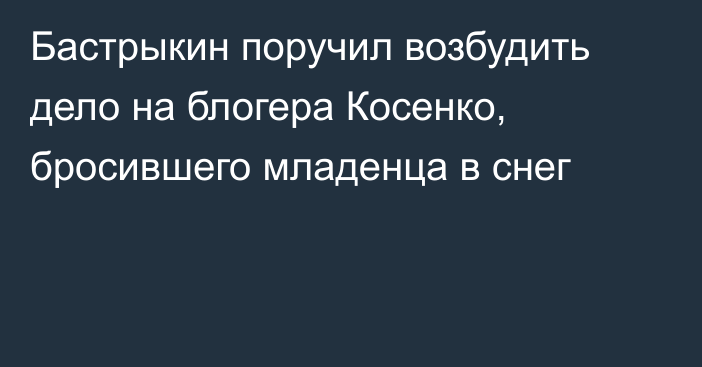 Бастрыкин поручил возбудить дело на блогера Косенко, бросившего младенца в снег