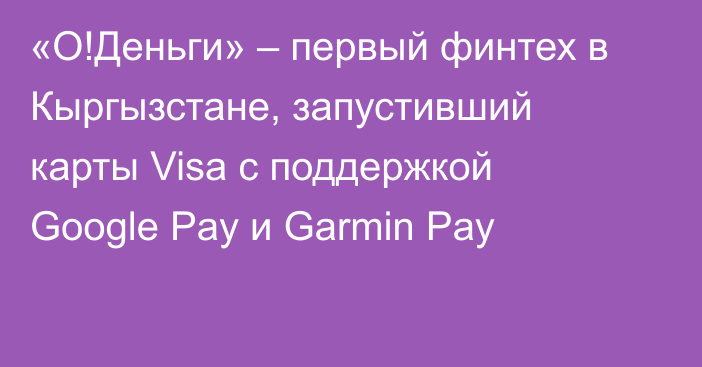 «О!Деньги» – первый финтех в Кыргызстане, запустивший карты Visa с поддержкой Google Pay и Garmin Pay