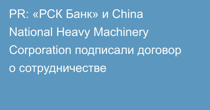 PR: «РСК Банк» и China National Heavy Machinery Corporation подписали договор о сотрудничестве