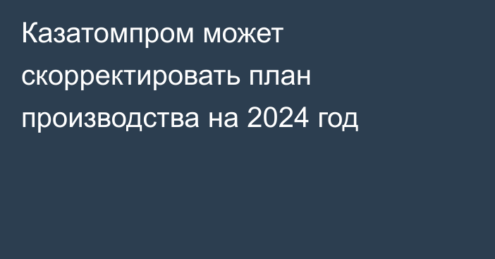 Казатомпром может скорректировать план производства на 2024 год