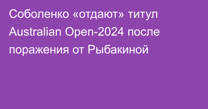 Соболенко «отдают» титул Australian Open-2024 после поражения от Рыбакиной