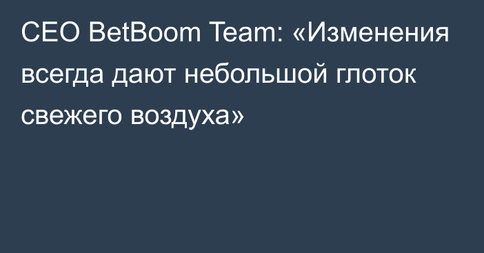 CEO BetBoom Team: «Изменения всегда дают небольшой глоток свежего воздуха»