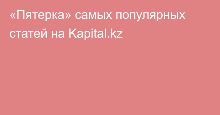 «Пятерка» самых популярных статей на Kapital.kz