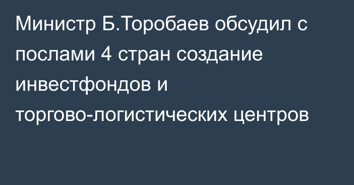 Министр Б.Торобаев обсудил с послами 4 стран создание инвестфондов и торгово-логистических центров