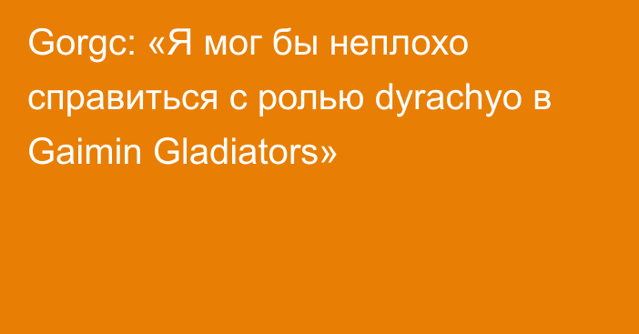 Gorgc: «Я мог бы неплохо справиться с ролью dyrachyo в Gaimin Gladiators»