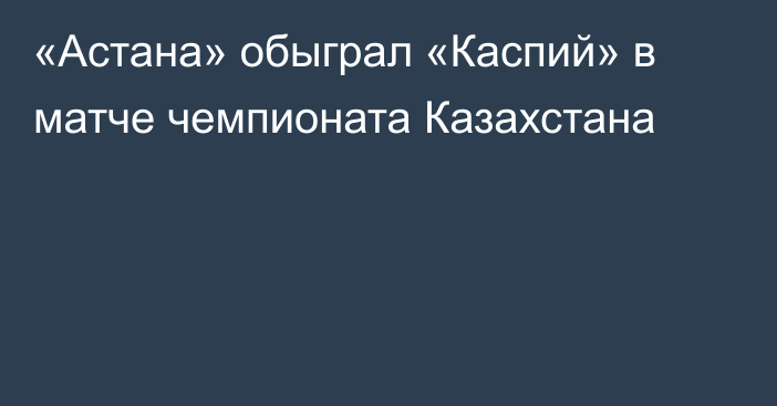 «Астана» обыграл «Каспий» в матче чемпионата Казахстана