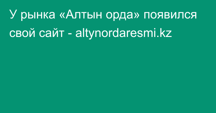 У рынка «Алтын орда» появился свой сайт - altynordaresmi.kz