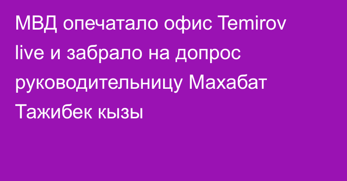 МВД опечатало офис Temirov live и забрало на допрос руководительницу Махабат Тажибек кызы
