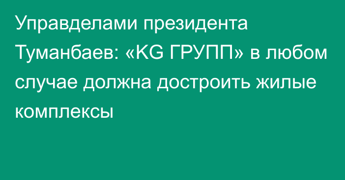 Управделами президента Туманбаев: «KG ГРУПП» в любом случае должна достроить жилые комплексы