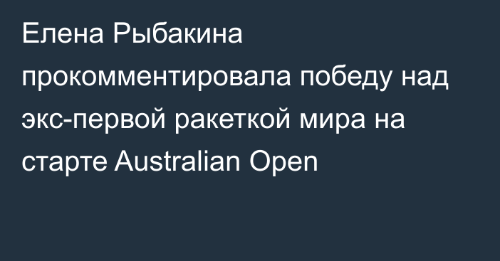 Елена Рыбакина прокомментировала победу над экс-первой ракеткой мира на старте Australian Open