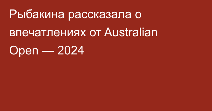 Рыбакина рассказала о впечатлениях от Australian Open — 2024