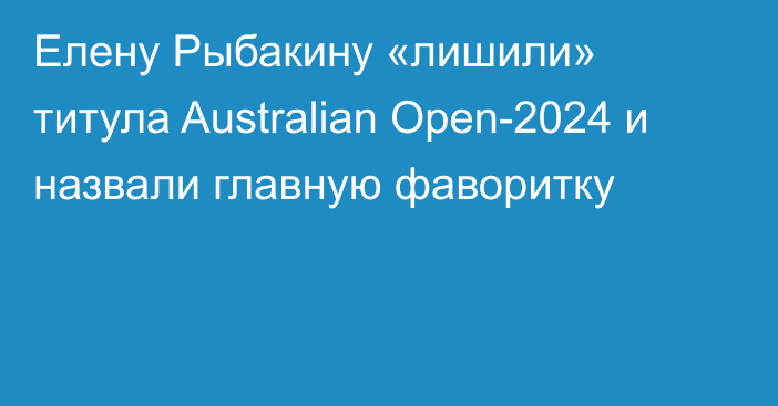Елену Рыбакину «лишили» титула Australian Open-2024 и назвали главную фаворитку