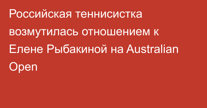 Российская теннисистка возмутилась отношением к Елене Рыбакиной на Australian Open