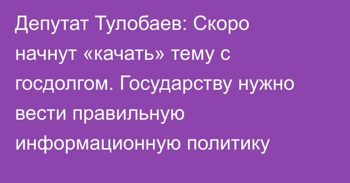 Депутат Тулобаев: Скоро начнут «качать» тему с госдолгом. Государству нужно вести правильную информационную политику
