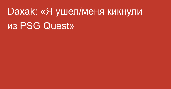 Daxak: «Я ушел/меня кикнули из PSG Quest»