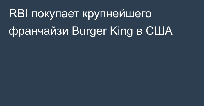 RBI покупает крупнейшего франчайзи Burger King в США