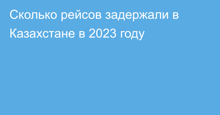 Сколько рейсов задержали в Казахстане в 2023 году