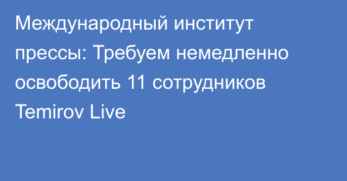 Международный институт прессы: Требуем немедленно освободить 11 сотрудников Temirov Live